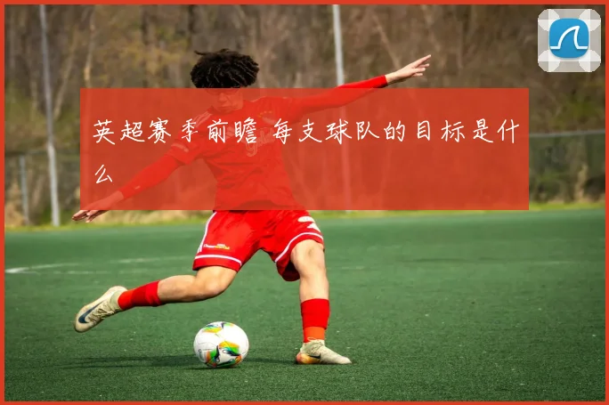 英超赛季前瞻 每支球队的目标是什么