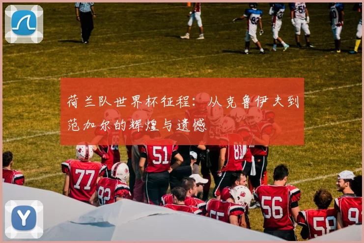 荷兰队世界杯征程：从克鲁伊夫到范加尔的辉煌与遗憾
